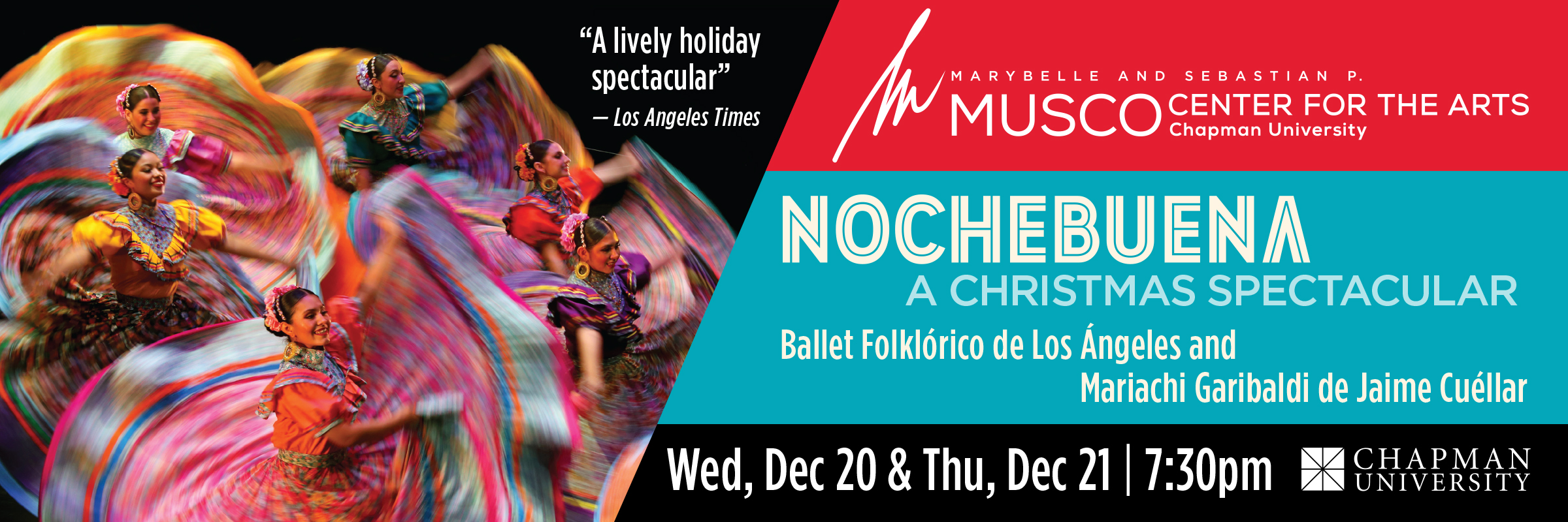 Marybelle and Sebastian P. MUSCO Center for the Arts. Chapman University. Nochebuena, Christmas Eve in Mexico. Ballet Folklorico de Los Angeles & Mariachi Garibaldi de Jaime Cuellar. Wed, Dec 20 & Thu, Dec 21 | 7:30pm. "A lively holiday spectacular." -Los Angeles Times. Picture of 6 dancers with brightly colored dresses in the air.